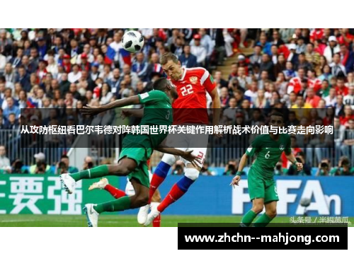 从攻防枢纽看巴尔韦德对阵韩国世界杯关键作用解析战术价值与比赛走向影响