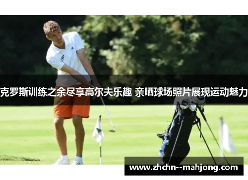 克罗斯训练之余尽享高尔夫乐趣 亲晒球场照片展现运动魅力